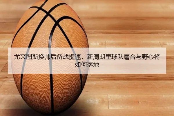 尤文图斯换帅后备战提速，新周期里球队磨合与野心将如何落地