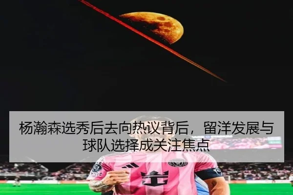 杨瀚森选秀后去向热议背后，留洋发展与球队选择成关注焦点