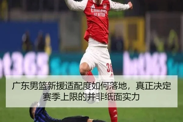 广东男篮新援适配度如何落地，真正决定赛季上限的并非纸面实力
